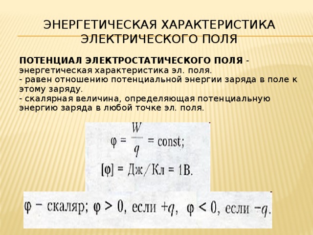 Энергетическая характеристика электрического поля    ПОТЕНЦИАЛ ЭЛЕКТРОСТАТИЧЕСКОГО ПОЛЯ - энергетическая характеристика эл. поля.  - равен отношению потенциальной энергии заряда в поле к этому заряду.  - скалярная величина, определяющая потенциальную энергию заряда в любой точке эл. поля.