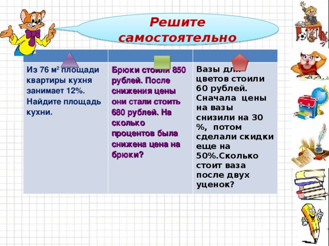 Решите самостоятельно Из 76 м 2 площади квартиры кухня занимает 12%. Найдите площадь кухни. Брюки стоили 850 рублей. После снижения цены они стали стоить 680 рублей. На сколько процентов была снижена цена на брюки? Вазы для цветов стоили 60 рублей. Сначала цены на вазы снизили на 30 %, потом сделали скидки еще на 50%.Сколько стоит ваза после двух уценок?