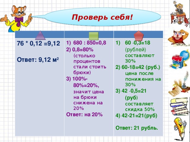 Проверь себя! 76 * 0,12 =9,12 Ответ: 9,12 м 2 680 : 850=0,8 2) 0,8=80% (столько процентов стали стоить брюки) 3) 100%-80%=20%, значит цена на брюки снижена на 20% Ответ: на 20% 60 ∙0,3=18 (рублей) составляют 30% 2) 60-18=42 (руб.) цена после понижения на 30% 3) 42 ∙0,5=21 (руб ) составляет скидка 50% 4) 42-21=21(руб) Ответ: 21 рубль.