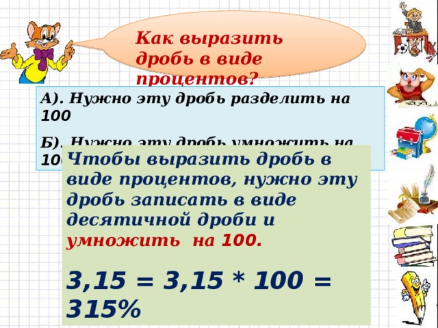 Как выразить дробь в виде процентов? А). Нужно эту дробь разделить на 100 Б). Нужно эту дробь умножить на 100 Чтобы выразить дробь в виде процентов, нужно эту дробь записать в виде десятичной дроби и умножить на 100. 3,15 = 3,15 * 100 = 315%