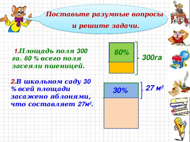 Поставьте разумные вопросы и решите задачи.  1. Площадь поля 300 га. 60 % всего поля засеяли пшеницей. 60% 300га 2 . В школьном саду 30 % всей площади засажено яблонями,  что составляет 27м 2 . 27 м 2 30%