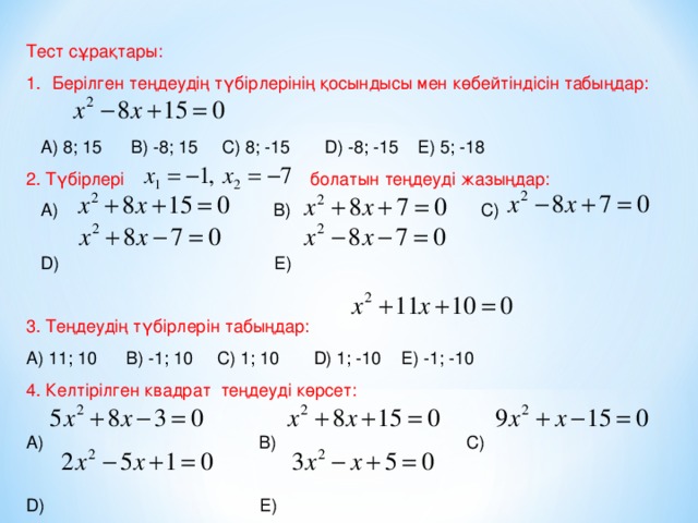 Тест сұрақтары: Берілген теңдеудің түбірлерінің қосындысы мен көбейтіндісін табыңдар:  А) 8; 15 В) -8; 15 С) 8; -15 D ) -8; -15 Е) 5; -18 2. Түбірлері болатын теңдеуді жазыңдар:  А) В) С)  D ) Е) 3. Теңдеудің түбірлерін табыңдар: А) 11; 10 В) -1; 10 С) 1; 10 D ) 1; -10 Е) -1; -10 4. Келтірілген квадрат теңдеуді көрсет: А) В) С) D ) Е)