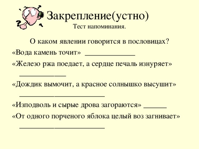 Закрепление(устно)  Тест напоминания. О каком явлении говорится в пословицах? «Вода камень точит» _____________ «Железо ржа поедает, а сердце печаль изнуряет» ____________ «Дождик вымочит, а красное солнышко высушит» ______________________ «Изподволь и сырые дрова загораются» ______ «От одного порченого яблока целый воз загнивает» ______________________