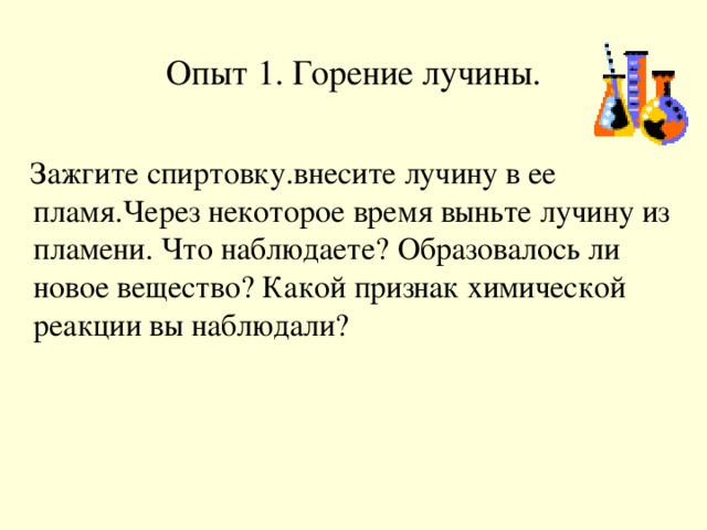 Опыт 1. Горение лучины.  Зажгите спиртовку.внесите лучину в ее пламя.Через некоторое время выньте лучину из пламени. Что наблюдаете? Образовалось ли новое вещество? Какой признак химической реакции вы наблюдали?