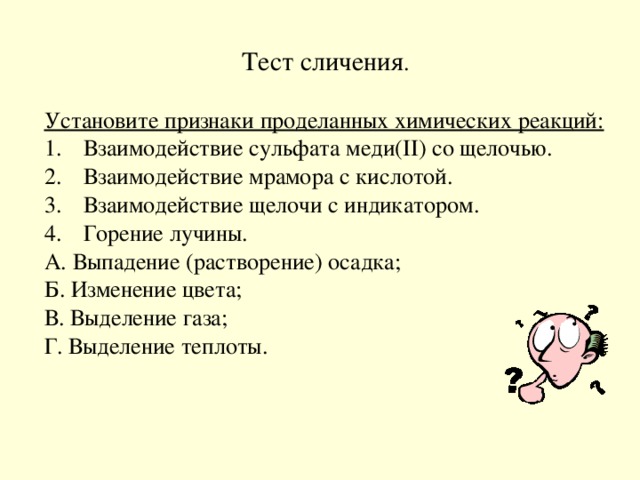 Тест сличения . Установите признаки проделанных химических реакций: Взаимодействие сульфата меди( II ) со щелочью. Взаимодействие мрамора с кислотой. Взаимодействие щелочи с индикатором. Горение лучины. А. Выпадение (растворение) осадка; Б. Изменение цвета; В. Выделение газа; Г. Выделение теплоты.