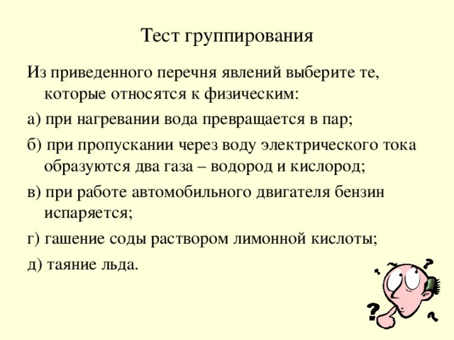 Тест группирования Из приведенного перечня явлений выберите те, которые относятся к физическим: а) при нагревании вода превращается в пар; б) при пропускании через воду электрического тока образуются два газа – водород и кислород; в) при работе автомобильного двигателя бензин испаряется; г) гашение соды раствором лимонной кислоты; д) таяние льда.