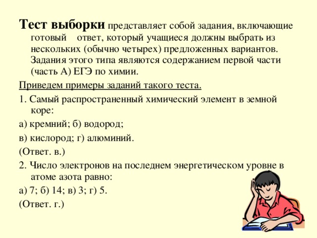 Тест выборки представляет собой задания, включающие готовый ответ, который учащиеся должны выбрать из нескольких (обычно четырех) предложенных вариантов. Задания этого типа являются содержанием первой части (часть А) ЕГЭ по химии. Приведем примеры заданий такого теста. 1. Самый распространенный химический элемент в земной коре: а) кремний; б) водород; в) кислород; г) алюминий. (Ответ. в.) 2. Число электронов на последнем энергетическом уровне в атоме азота равно: а) 7; б) 14; в) 3; г) 5. (Ответ. г.)