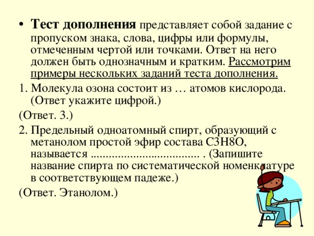 Тест дополнения представляет собой задание с пропуском знака, слова, цифры или формулы, отмеченным чертой или точками. Ответ на него должен быть однозначным и кратким. Рассмотрим примеры нескольких заданий теста дополнения.