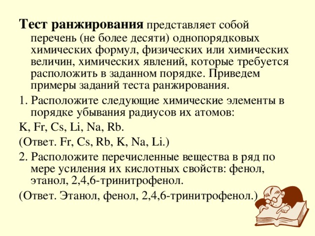 Тест ранжирования представляет собой перечень (не более десяти) однопорядковых химических формул, физических или химических величин, химических явлений, которые требуется расположить в заданном порядке. Приведем примеры заданий теста ранжирования. 1. Расположите следующие химические элементы в порядке убывания радиусов их атомов: K, Fr, Cs, Li, Na, Rb. ( Ответ . Fr, Cs, Rb, K, Na, Li.) 2. Расположите перечисленные вещества в ряд по мере усиления их кислотных свойств: фенол, этанол, 2,4,6-тринитрофенол. (Ответ. Этанол, фенол, 2,4,6-тринитрофенол.)