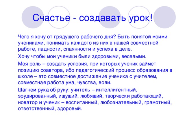 Счастье - создавать урок!  Чего я хочу от грядущего рабочего дня? Быть понятой моими учениками, понимать каждого из них в нашей совместной работе, ладности, спаянности и успеха в деле.  Хочу чтобы мои ученики были здоровыми, веселыми.  Моя роль – создать условия, при которых ученик займет позицию соавтора, ибо педагогический процесс образования в школе – это совместное достижение ученика с учителем, совместная работа ума, чувства, воли.  Шагнем рука об руку: учитель – интеллигентный, эрудированный, ищущий, любящий, творчески работающий, новатор и ученик – воспитанный, любознательный, грамотный, ответственный, здоровый.