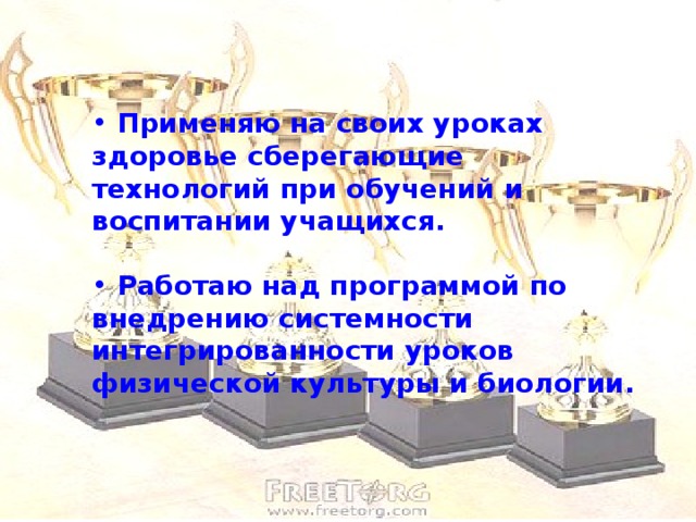 Применяю на своих уроках здоровье сберегающие технологий при обучений и воспитании учащихся.   Работаю над программой по внедрению системности интегрированности уроков физической культуры и биологии.