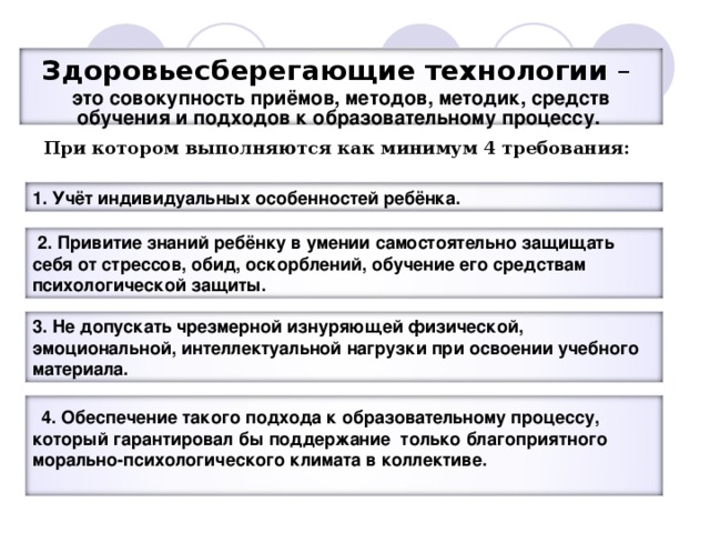 Здоровьесберегающие технологии – это совокупность приёмов, методов, методик, средств обучения и подходов к образовательному процессу. При котором выполняются как минимум 4 требования:  1. Учёт индивидуальных особенностей ребёнка.  2. Привитие знаний ребёнку в умении самостоятельно защищать себя от стрессов, обид, оскорблений, обучение его средствам психологической защиты. 3. Не допускать чрезмерной изнуряющей физической, эмоциональной, интеллектуальной нагрузки при освоении учебного материала.  4. Обеспечение такого подхода к образовательному процессу, который гарантировал бы поддержание только благоприятного морально-психологического климата в коллективе.