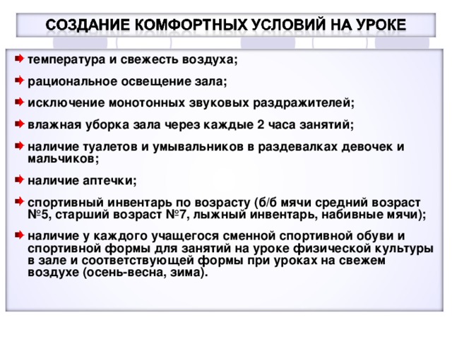 температура и свежесть воздуха;  рациональное освещение зала;  исключение монотонных звуковых раздражителей;  влажная уборка зала через каждые 2 часа занятий;  наличие туалетов и умывальников в раздевалках девочек и мальчиков;  наличие аптечки;  спортивный инвентарь по возрасту (б/б мячи средний возраст №5, старший возраст №7, лыжный инвентарь, набивные мячи);  наличие у каждого учащегося сменной спортивной обуви и спортивной формы для занятий на уроке физической культуры в зале и соответствующей формы при уроках на свежем воздухе (осень-весна, зима).