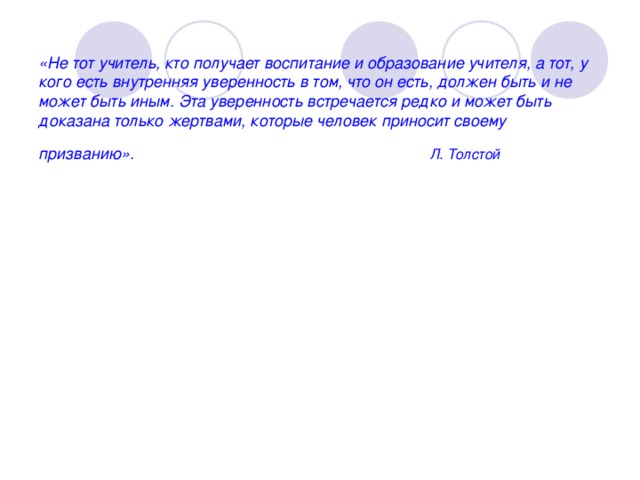 «Не тот учитель, кто получает воспитание и образование учителя, а тот, у кого есть внутренняя уверенность в том, что он есть, должен быть и не может быть иным. Эта уверенность встречается редко и может быть доказана только жертвами, которые человек приносит своему призванию». Л. Толстой