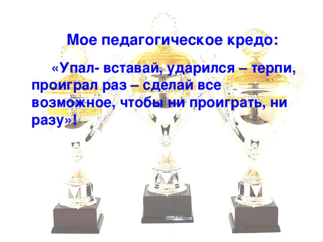 Мое педагогическое кредо:    «Упал- вставай, ударился – терпи, проиграл раз – сделай все возможное, чтобы ни проиграть, ни разу»!