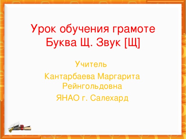 Урок обучения грамоте  Буква Щ. Звук [ Щ ] Учитель Кантарбаева Маргарита Рейнгольдовна ЯНАО г. Салехард