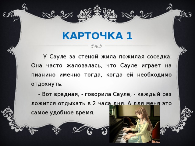 КАРТОЧКА 1  У Сауле за стеной жила пожилая соседка. Она часто жаловалась, что Сауле играет на пианино именно тогда, когда ей необходимо отдохнуть.  - Вот вредная, - говорила Сауле, - каждый раз ложится отдыхать в 2 часа дня. А для меня это самое удобное время.