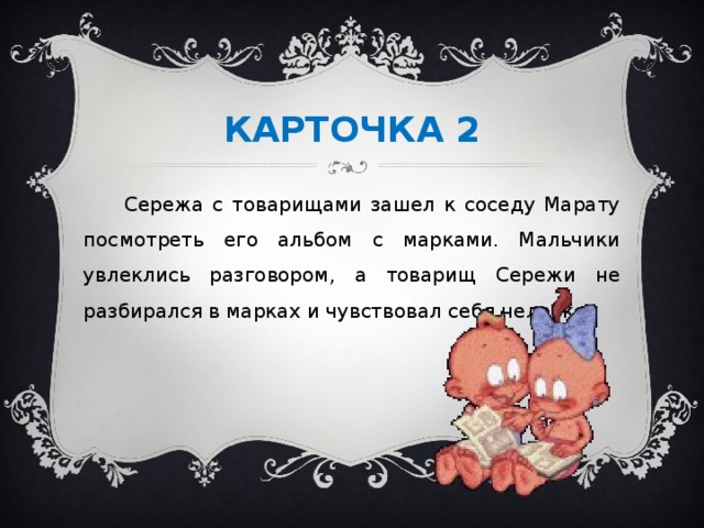 КАРТОЧКА 2  Сережа с товарищами зашел к соседу Марату посмотреть его альбом с марками. Мальчики увлеклись разговором, а товарищ Сережи не разбирался в марках и чувствовал себя неловко.