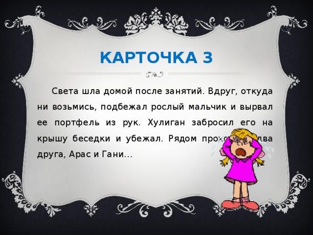 КАРТОЧКА 3  Света шла домой после занятий. Вдруг, откуда ни возьмись, подбежал рослый мальчик и вырвал ее портфель из рук. Хулиган забросил его на крышу беседки и убежал. Рядом проходили два друга, Арас и Гани…