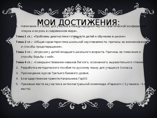 МОИ ДОСТИЖЕНИЯ: Написание 4 статей, для участия в Международной научно-практической конференции «Наука и ее роль в современном мире». Тема 1 ст.: «Проблемы диагностики готовности детей к обучению в школе»; Тема 2 ст.: «Общая характеристика школьной неуспеваемости, причины ее возникновения и способы предотвращения». Тема 3 ст.: «Агрессия у детей младшего школьного возраста. Причины ее появления и способы борьбы с ней». Тема 4 ст.: «Совершенствование навыков беглого, осознанного, выразительного чтения.