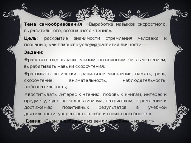 Тема самообразования : «Выработка навыков скоростного, выразительного, осознанного чтения». Цель: раскрытие значимости стремления человека к познанию, как главного условия развития личности. Задачи: работать над выразительным, осознанным, беглым чтением, вырабатывать навыки скорочтения; развивать логически правильное мышление, память, речь, скорочтение, внимательность, наблюдательность, любознательность; воспитывать интерес к чтению, любовь к книгам, интерес к предмету, чувство коллективизма, патриотизм, стремление к достижению позитивных результатов в учебной деятельности, уверенность в себе и своих способностях.  Девиз: «Знания добывают из земли, а знания – из книг».