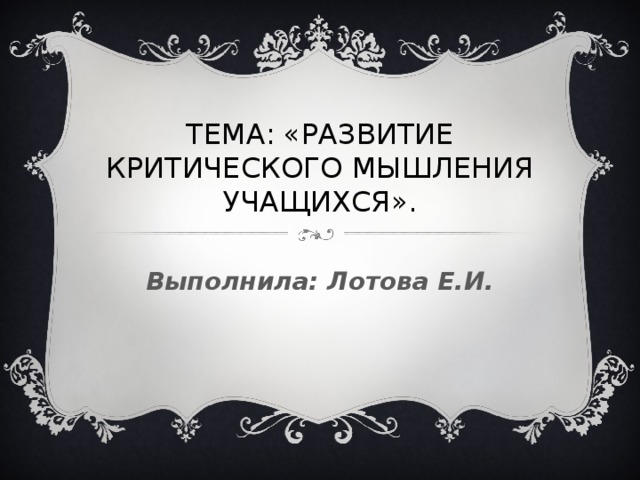 ТЕМА: «РАЗВИТИЕ КРИТИЧЕСКОГО МЫШЛЕНИЯ УЧАЩИХСЯ». Выполнила: Лотова Е.И.