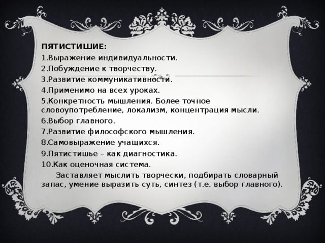 ПЯТИСТИШИЕ: Выражение индивидуальности. Побуждение к творчеству. Развитие коммуникативности. Применимо на всех уроках. Конкретность мышления. Более точное словоупотребление, локализм, концентрация мысли. Выбор главного. Развитие философского мышления. Самовыражение учащихся. Пятистишье – как диагностика. Как оценочная система.  Заставляет мыслить творчески, подбирать словарный запас, умение выразить суть, синтез (т.е. выбор главного).