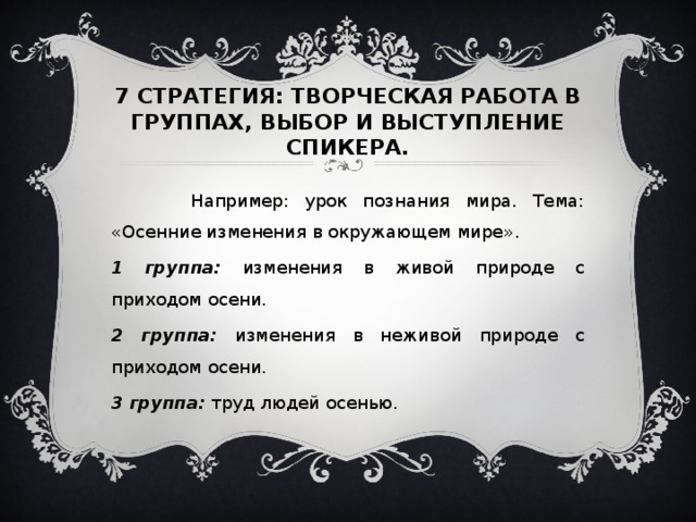 7 СТРАТЕГИЯ: ТВОРЧЕСКАЯ РАБОТА В ГРУППАХ, ВЫБОР И ВЫСТУПЛЕНИЕ СПИКЕРА.  Например: урок познания мира. Тема: «Осенние изменения в окружающем мире». 1 группа: изменения в живой природе с приходом осени. 2 группа: изменения в неживой природе с приходом осени. 3 группа: труд людей осенью.