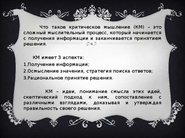 Что такое критическое мышление (КМ) – это сложный мыслительный процесс, который начинается с получения информации и заканчивается принятием решения.  КМ имеет 3 аспекта: Получение информации; Осмысление значения, стратегия поиска ответов; Рациональное принятие решения.  КМ – идеи, понимание смысла этих идей, скептический подход к ним, сопоставление с различными взглядами, доказывая и утверждая правильность своего решения.