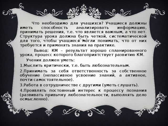 Что необходимо для учащихся? Учащиеся должны иметь способность анализировать информацию, принимать решения, т.е. что является важным, а что нет. Структура урока должна быть четкой, систематической для того, чтобы учащиеся могли понимать, что от них требуется и применять знания на практике.  Вывод: КМ – результат хорошо спланированного урока, процесс которого благоприятствует развитию КМ.  Ученик должен уметь: