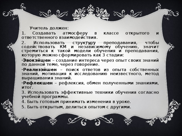 Учитель должен: 1. Создавать атмосферу в классе открытого и ответственного взаимодействия. 2. Использовать структуру преподавания, чтобы содействовать КМ и независимому обучению, значит стремиться к такой модели обучения и преподавания, которую можно сформировать как 3 стадии: Эвокэйшен – создание интереса через опыт своих знаний по данной теме, через говорение. Реализэйшен – поиск ответов из опыта собственных знаний, мотивация к исследованию неизвестного, метод выращивания знаний. Рефлекшен – рефлексия, обмен полученными знаниями, итог. 3. Использовать эффективные техники обучения согласно учебной программы. 4. Быть готовым принимать изменения в уроке. 5. Быть открытым, делиться опытом с другими.