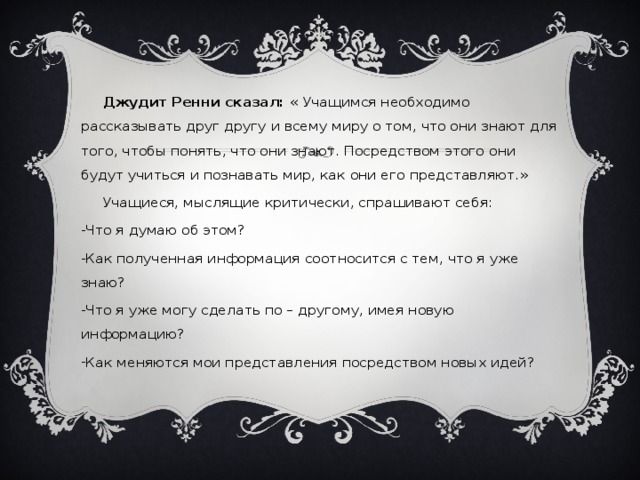 Джудит Ренни сказал: « Учащимся необходимо рассказывать друг другу и всему миру о том, что они знают для того, чтобы понять, что они знают. Посредством этого они будут учиться и познавать мир, как они его представляют.»  Учащиеся, мыслящие критически, спрашивают себя: