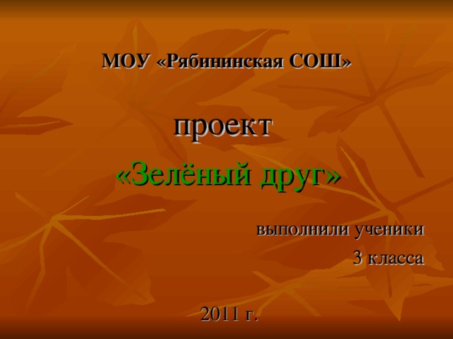 МОУ «Рябининская СОШ» проект «Зелёный друг» выполнили ученики 3 класса 2011 г.