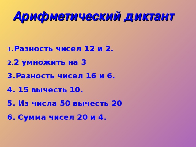 Арифметический диктант  Разность чисел 12 и 2. 2 умножить на 3 3.Разность чисел 16 и 6. 4. 15 вычесть 10. 5. Из числа 50 вычесть 20 6. Сумма чисел 20 и 4.