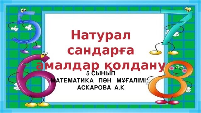 Натурал сандарға амалдар қолдану 5 сынып Математика пән мұғалімі: Аскарова а.К