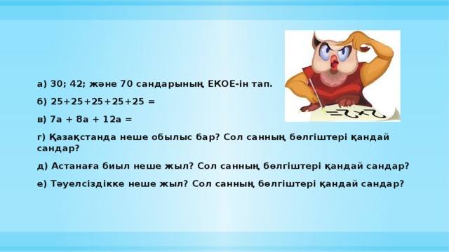 а) 30; 42; және 70 сандарының ЕКОЕ-ін тап. б) 25+25+25+25+25 = в) 7а + 8а + 12а = г) Қазақстанда неше обылыс бар? Сол санның бөлгіштері қандай сандар? д) Астанаға биыл неше жыл? Сол санның бөлгіштері қандай сандар? е) Тәуелсіздікке неше жыл? Сол санның бөлгіштері қандай сандар?