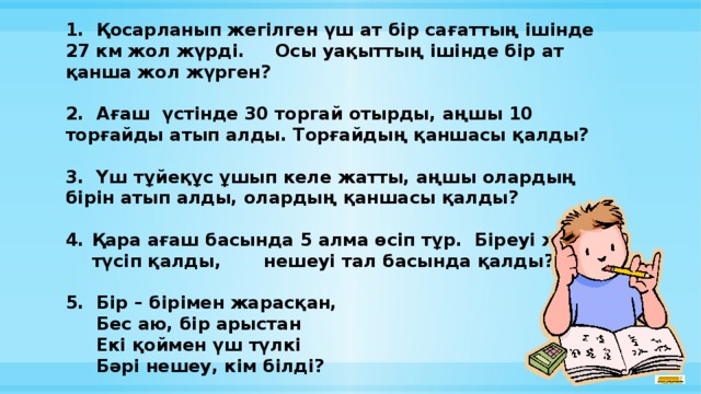 1. Қосарланып жегілген үш ат бір сағаттың ішінде 27 км жол жүрді. Осы уақыттың ішінде бір ат қанша жол жүрген?  2. Ағаш үстінде 30 торгай отырды, аңшы 10 торғайды атып алды. Торғайдың қаншасы қалды?  3. Үш тұйеқұс ұшып келе жатты, аңшы олардың бірін атып алды, олардың қаншасы қалды?  Қара ағаш басында 5 алма өсіп тұр. Біреуі жерге түсіп қалды, нешеуі тал басында қалды?  5. Бір – бірімен жарасқан,  Бес аю, бір арыстан  Екі қоймен үш түлкі  Бәрі нешеу, кім білді?