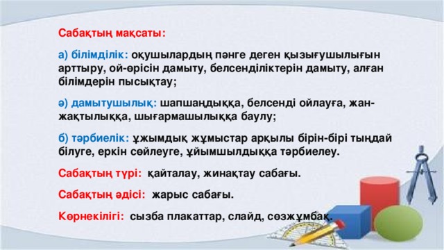 Сабақтың мақсаты: а) білімділік: оқушылардың пәнге деген қызығушылығын арттыру, ой-өрісін дамыту, белсенділіктерін дамыту, алған білімдерін пысықтау; ә) дамытушылық: шапшаңдыққа, белсенді ойлауға, жан-жақтылыққа, шығармашылыққа баулу; б) тәрбиелік: ұжымдық жұмыстар арқылы бірін-бірі тыңдай білуге, еркін сөйлеуге, ұйымшылдыққа тәрбиелеу. Сабақтың түрі: қайталау, жинақтау сабағы. Сабақтың әдісі: жарыс сабағы. Көрнекілігі: сызба плакаттар, слайд, сөзжұмбақ.