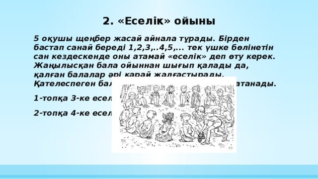 2. «Еселік» ойыны 5 оқушы щеңбер жасай айнала тұрады. Бірден бастап санай береді 1,2,3,..4,5,... тек үшке бөлінетін сан кездескенде оны атамай «еселік» деп өту керек. Жаңылысқан бала ойыннан шығып қалады да, қалған балалар әрі қарай жалғастырады. Қателеспеген бала ойын соңында жеңімпаз атанады. 1-топқа 3-ке еселік 2-топқа 4-ке еселік