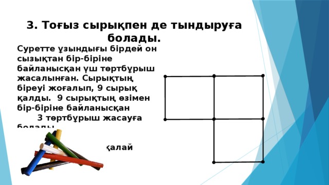 3. Тоғыз сырықпен де тындыруға болады. Суретте ұзындығы бірдей он сызықтан бір-біріне байланысқан үш төртбұрыш жасалынған. Сырықтың біреуі жоғалып, 9 сырық қалды. 9 сырықтың өзімен бір-біріне байланысқан 3 төртбұрыш жасауға болады. Ол төртбұрыштарды қалай жасайды?