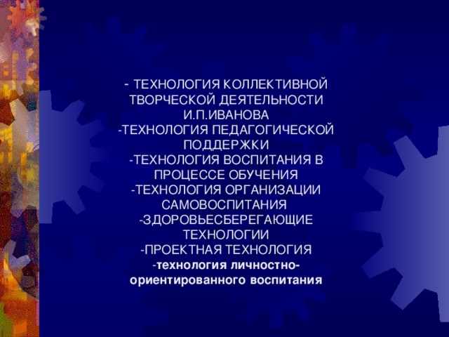 - ТЕХНОЛОГИЯ КОЛЛЕКТИВНОЙ ТВОРЧЕСКОЙ ДЕЯТЕЛЬНОСТИ И.П.ИВАНОВА  -ТЕХНОЛОГИЯ ПЕДАГОГИЧЕСКОЙ ПОДДЕРЖКИ  -ТЕХНОЛОГИЯ ВОСПИТАНИЯ В ПРОЦЕССЕ ОБУЧЕНИЯ  -ТЕХНОЛОГИЯ ОРГАНИЗАЦИИ САМОВОСПИТАНИЯ  -ЗДОРОВЬЕСБЕРЕГАЮЩИЕ ТЕХНОЛОГИИ  -ПРОЕКТНАЯ ТЕХНОЛОГИЯ  - технология личностно-ориентированного воспитания