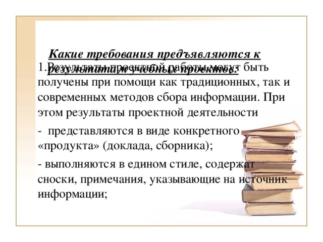 Какие требования предъявляются к результатам учебных проектов:   1.Результаты проектной работы могут быть получены при помощи как традиционных, так и современных методов сбора информации. При этом результаты проектной деятельности -  представляются в виде конкретного «продукта» (доклада, сборника); - выполняются в едином стиле, содержат сноски, примечания, указывающие на источник информации;