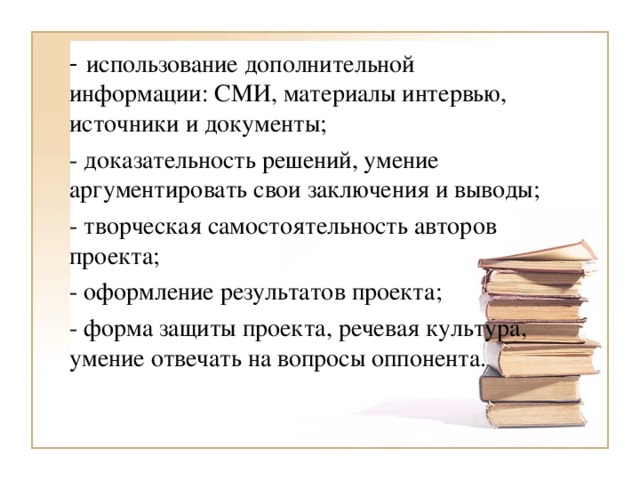 -  использование дополнительной информации: СМИ, материалы интервью, источники и документы; - доказательность решений, умение аргументировать свои заключения и выводы; - творческая самостоятельность авторов проекта; - оформление результатов проекта; - форма защиты проекта, речевая культура, умение отвечать на вопросы оппонента.