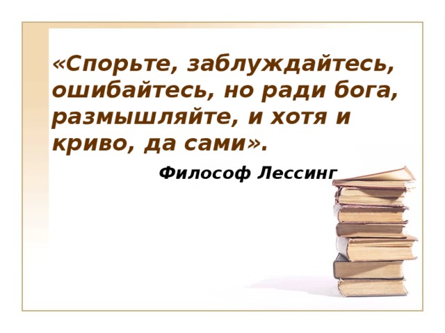 «Спорьте, заблуждайтесь,  ошибайтесь, но ради бога, размышляйте, и хотя и криво, да сами».  Философ Лессинг