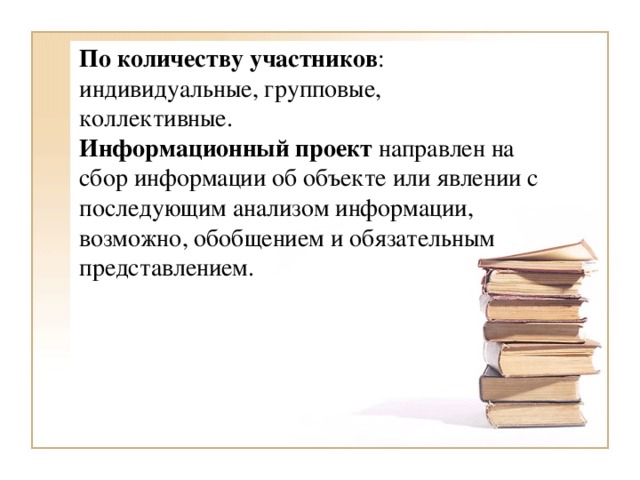 По количеству участников : индивидуальные, групповые, коллективные. Информационный проект  направлен на сбор информации об объекте или явлении с последующим анализом информации, возможно, обобщением и обязательным представлением.