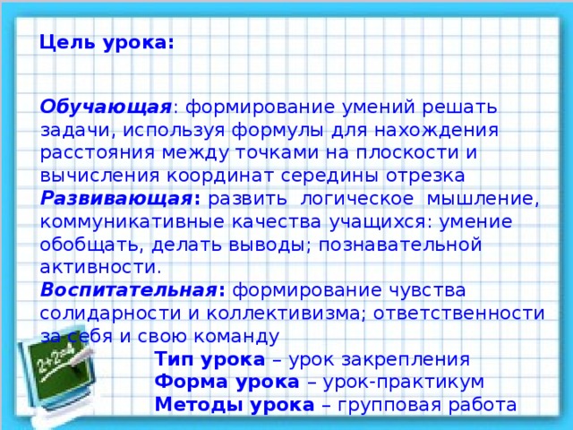 Цель урока: Обучающая : формирование умений решать задачи, используя формулы для нахождения расстояния между точками на плоскости и вычисления координат середины отрезка Развивающая : развить логическое мышление, коммуникативные качества учащихся: умение обобщать, делать выводы; познавательной активности. Воспитательная : формирование чувства солидарности и коллективизма; ответственности за себя и свою команду   Тип урока – урок закрепления   Форма урока – урок-практикум   Методы урока – групповая работа