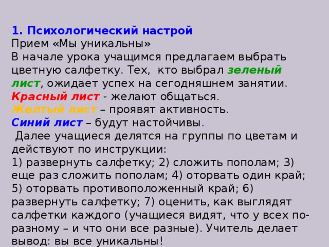 1. Психологический настрой Прием «Мы уникальны» В начале урока учащимся предлагаем выбрать цветную салфетку. Тех, кто выбрал зеленый лист ,  ожидает успех на сегодняшнем занятии. Красный лист   -  желают общаться. Желтый лист   – проявят активность . Синий лист   –  будут настойчивы .  Далее учащиеся делятся на группы по цветам и действуют по инструкции: 1) развернуть салфетку; 2) сложить пополам; 3) еще раз сложить пополам; 4) оторвать один край; 5) оторвать противоположенный край; 6) развернуть салфетку; 7) оценить, как выглядят салфетки каждого (учащиеся видят, что у всех по-разному – и что они все разные). Учитель делает вывод: вы все уникальны!