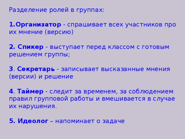 Разделение ролей в группах: Организатор - спрашивает всех участников про их мнение (версию) 2. Спикер - выступает перед классом с готовым решением группы; 3 . Секретарь - записывает высказанные мнения (версии) и решение 4 . Таймер - следит за временем, за соблюдением правил групповой работы и вмешивается в случае их нарушения. 5. Идеолог – напоминает о задаче