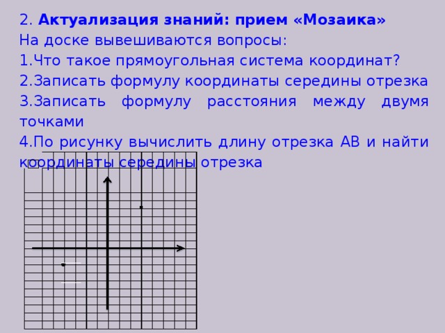 2. Актуализация знаний: прием «Мозаика» На доске вывешиваются вопросы: Что такое прямоугольная система координат? Записать формулу координаты середины отрезка Записать формулу расстояния между двумя точками По рисунку вычислить длину отрезка АВ и найти координаты середины отрезка  