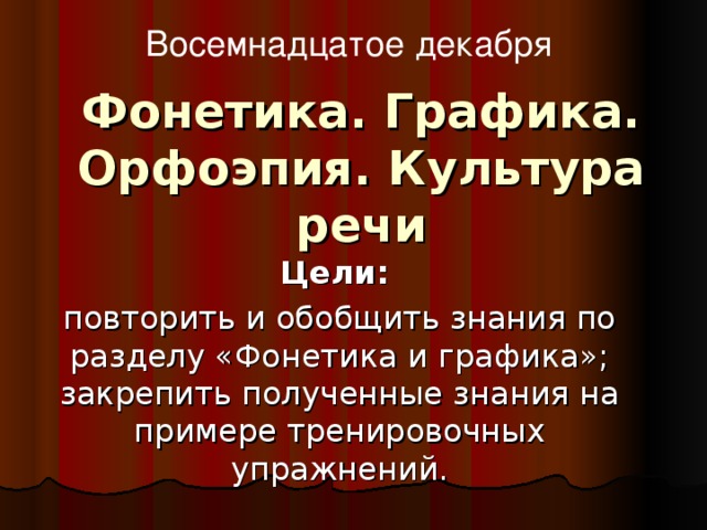 Восемнадцатое декабря Фонетика. Графика. Орфоэпия. Культура речи Цели:  повторить и обобщить знания по разделу «Фонетика и графика»; закрепить полученные знания на примере тренировочных упражнений.